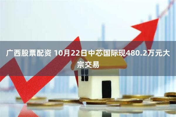 广西股票配资 10月22日中芯国际现480.2万元大宗交易