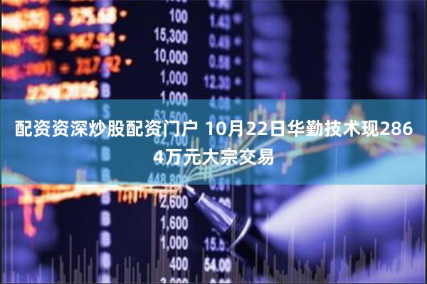 配资资深炒股配资门户 10月22日华勤技术现2864万元大宗交易