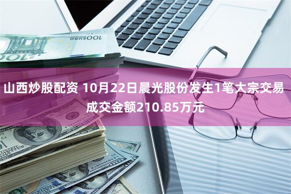 山西炒股配资 10月22日晨光股份发生1笔大宗交易 成交金额210.85万元