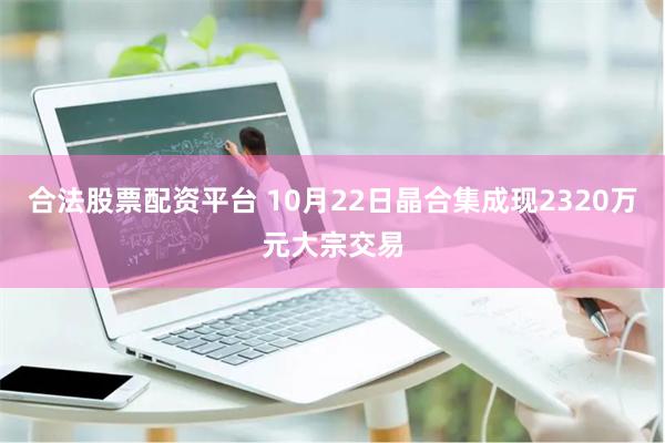 合法股票配资平台 10月22日晶合集成现2320万元大宗交易