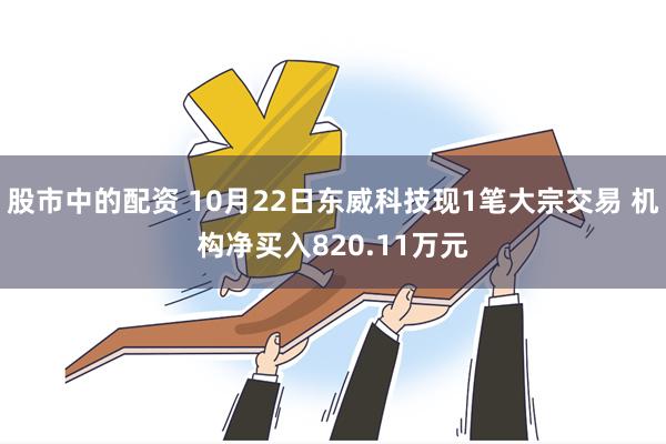 股市中的配资 10月22日东威科技现1笔大宗交易 机构净买入820.11万元