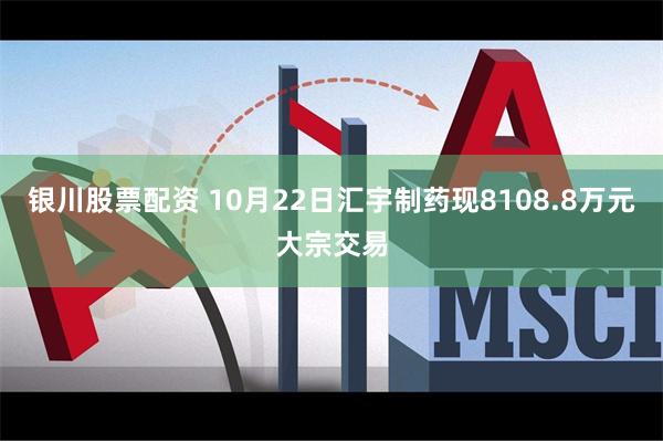 银川股票配资 10月22日汇宇制药现8108.8万元大宗交易