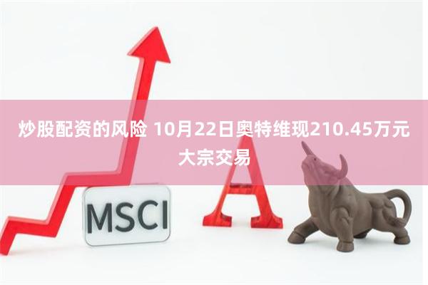 炒股配资的风险 10月22日奥特维现210.45万元大宗交易