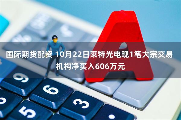 国际期货配资 10月22日莱特光电现1笔大宗交易 机构净买入606万元