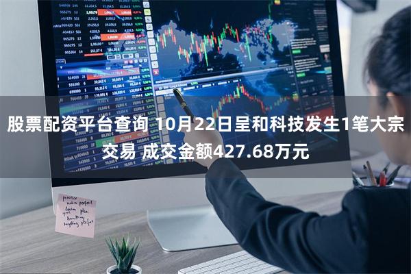股票配资平台查询 10月22日呈和科技发生1笔大宗交易 成交金额427.68万元