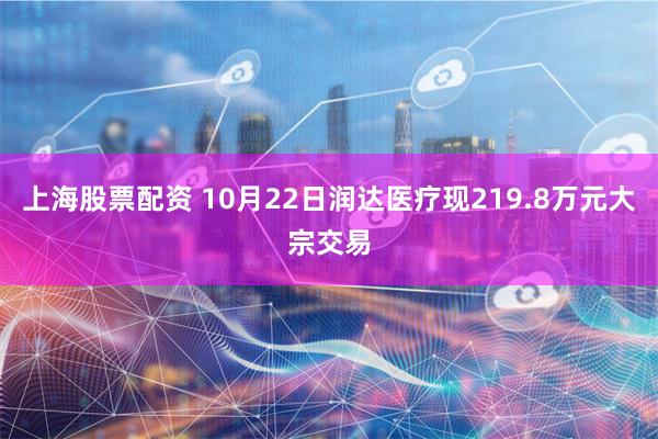 上海股票配资 10月22日润达医疗现219.8万元大宗交易