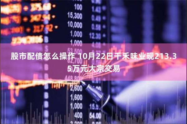 股市配债怎么操作 10月22日千禾味业现213.35万元大宗交易
