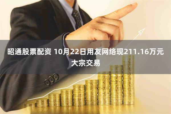 昭通股票配资 10月22日用友网络现211.16万元大宗交易