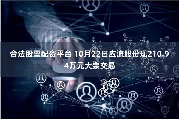 合法股票配资平台 10月22日应流股份现210.94万元大宗交易