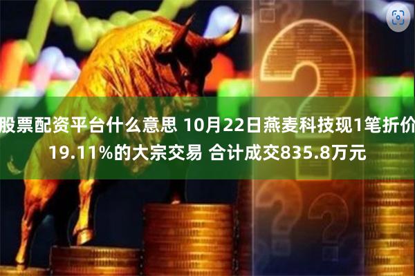 股票配资平台什么意思 10月22日燕麦科技现1笔折价19.11%的大宗交易 合计成交835.8万元