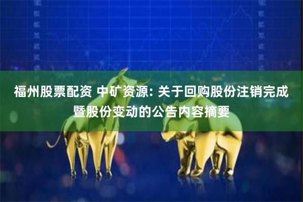 福州股票配资 中矿资源: 关于回购股份注销完成暨股份变动的公告内容摘要