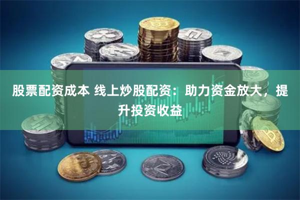 股票配资成本 线上炒股配资：助力资金放大，提升投资收益