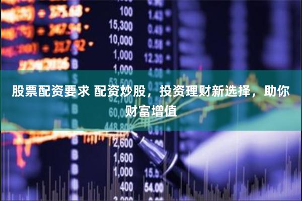 股票配资要求 配资炒股，投资理财新选择，助你财富增值