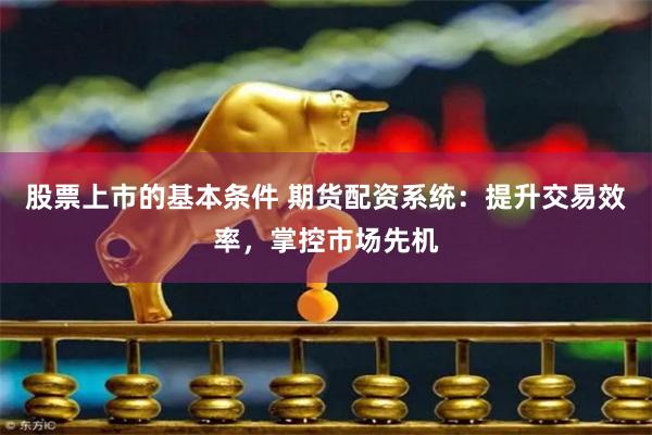 股票上市的基本条件 期货配资系统：提升交易效率，掌控市场先机