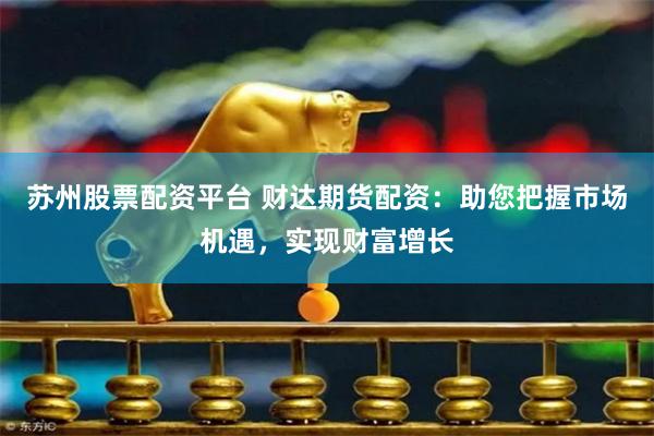 苏州股票配资平台 财达期货配资：助您把握市场机遇，实现财富增长