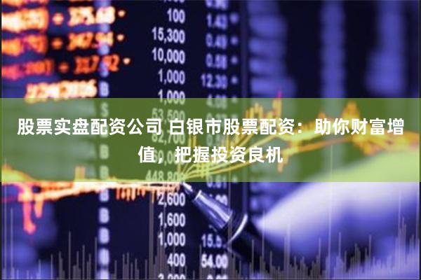 股票实盘配资公司 白银市股票配资：助你财富增值，把握投资良机