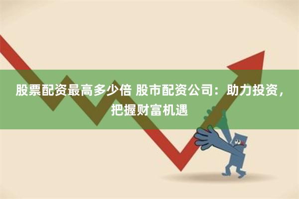 股票配资最高多少倍 股市配资公司：助力投资，把握财富机遇