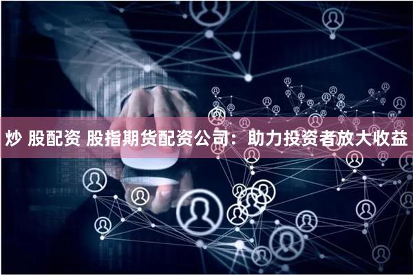 炒 股配资 股指期货配资公司：助力投资者放大收益