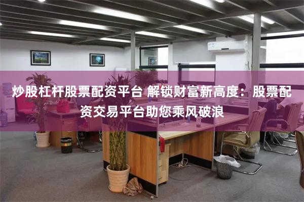 炒股杠杆股票配资平台 解锁财富新高度：股票配资交易平台助您乘风破浪