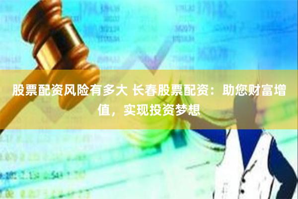 股票配资风险有多大 长春股票配资：助您财富增值，实现投资梦想