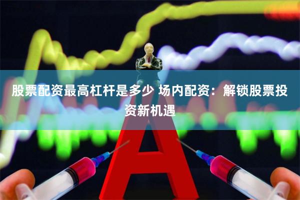 股票配资最高杠杆是多少 场内配资：解锁股票投资新机遇