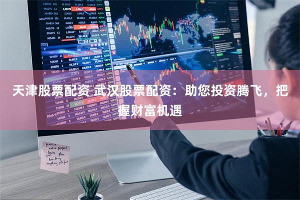 天津股票配资 武汉股票配资：助您投资腾飞，把握财富机遇