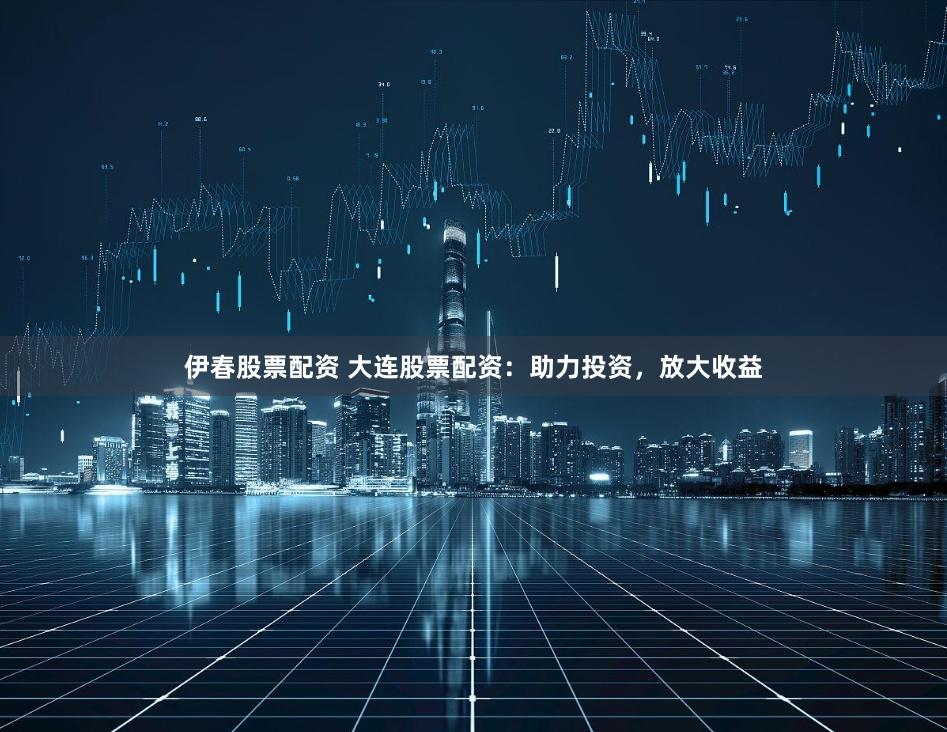 伊春股票配资 大连股票配资：助力投资，放大收益