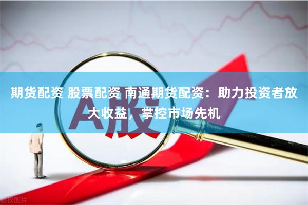 期货配资 股票配资 南通期货配资：助力投资者放大收益，掌控市场先机