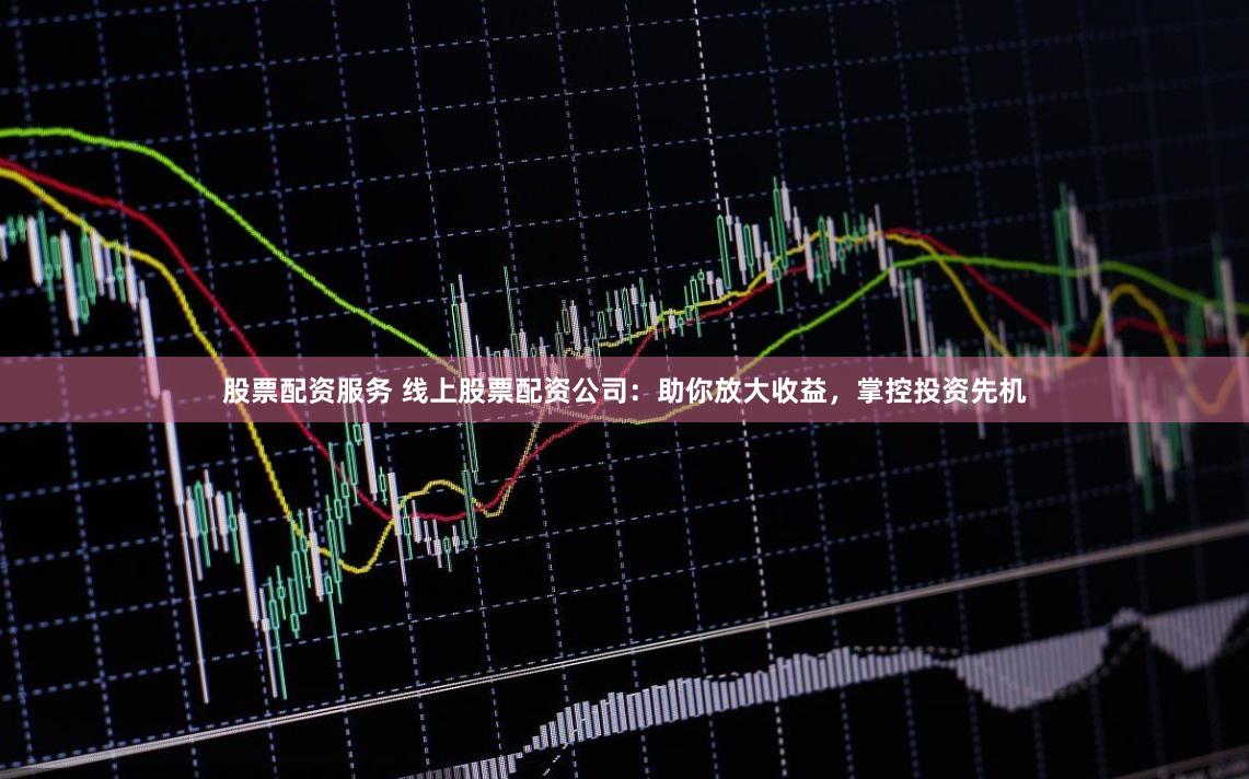 股票配资服务 线上股票配资公司：助你放大收益，掌控投资先机
