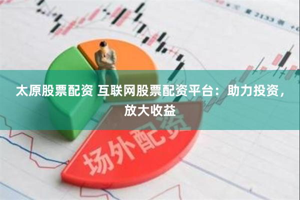 太原股票配资 互联网股票配资平台：助力投资，放大收益