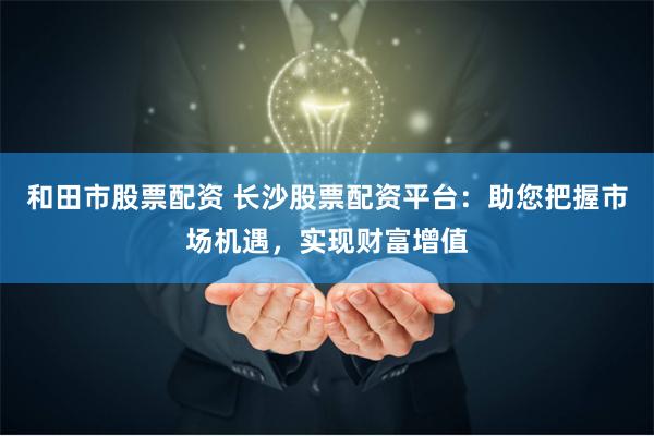 和田市股票配资 长沙股票配资平台：助您把握市场机遇，实现财富增值