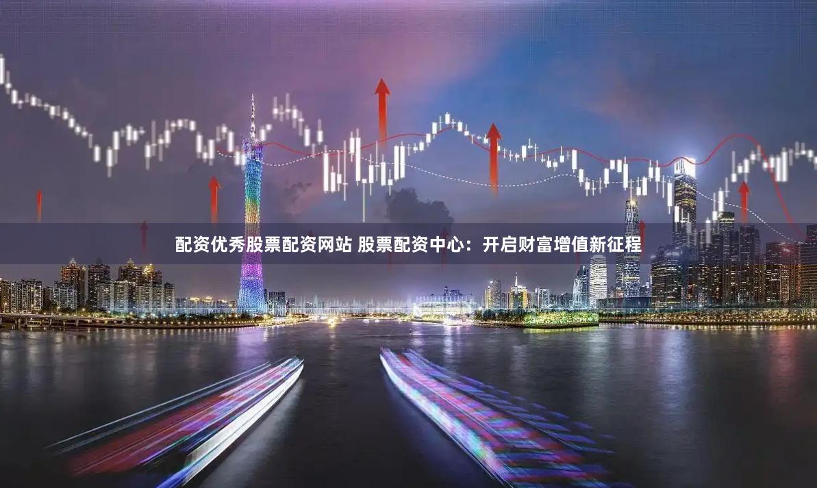 配资优秀股票配资网站 股票配资中心：开启财富增值新征程