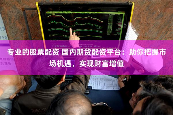 专业的股票配资 国内期货配资平台：助你把握市场机遇，实现财富增值