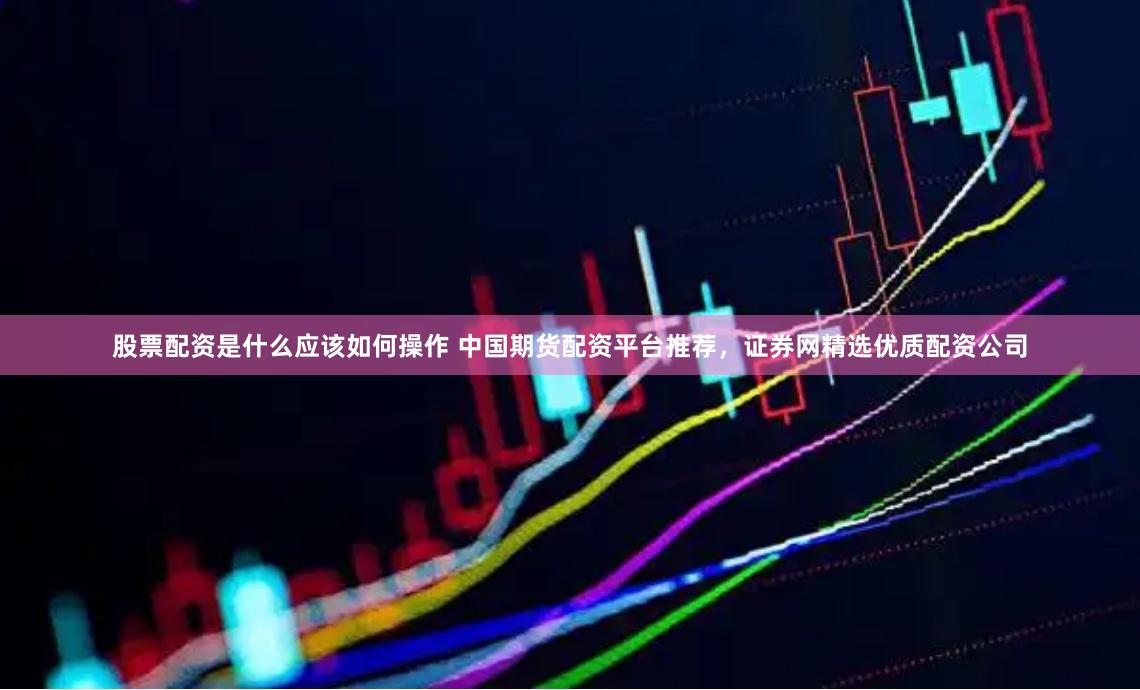 股票配资是什么应该如何操作 中国期货配资平台推荐，证券网精选优质配资公司