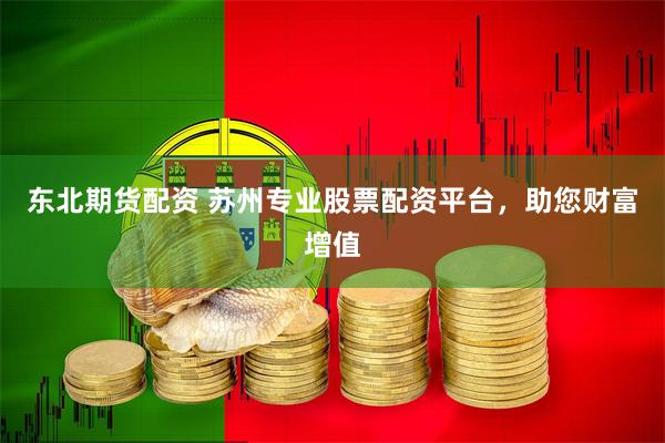 东北期货配资 苏州专业股票配资平台，助您财富增值