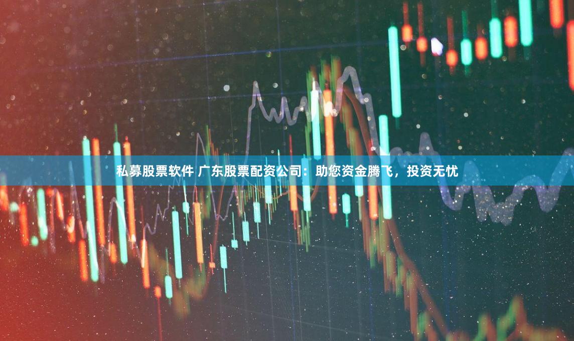 私募股票软件 广东股票配资公司：助您资金腾飞，投资无忧