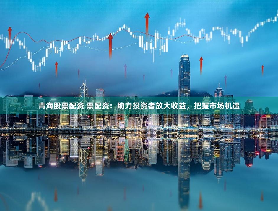 青海股票配资 票配资：助力投资者放大收益，把握市场机遇