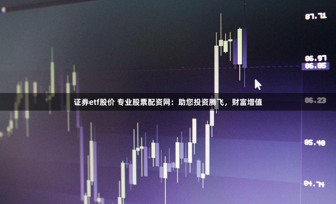 证券etf股价 专业股票配资网：助您投资腾飞，财富增值