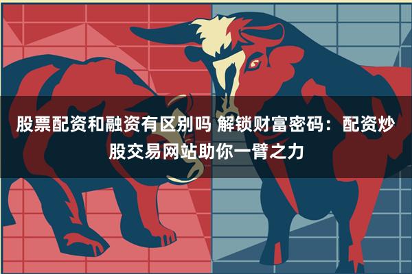 股票配资和融资有区别吗 解锁财富密码：配资炒股交易网站助你一臂之力