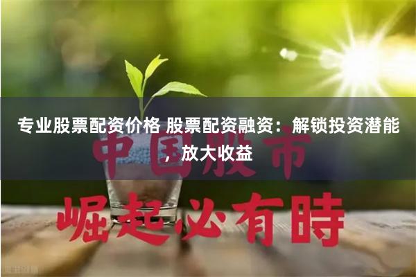 专业股票配资价格 股票配资融资:解锁投资潜能,放大收益