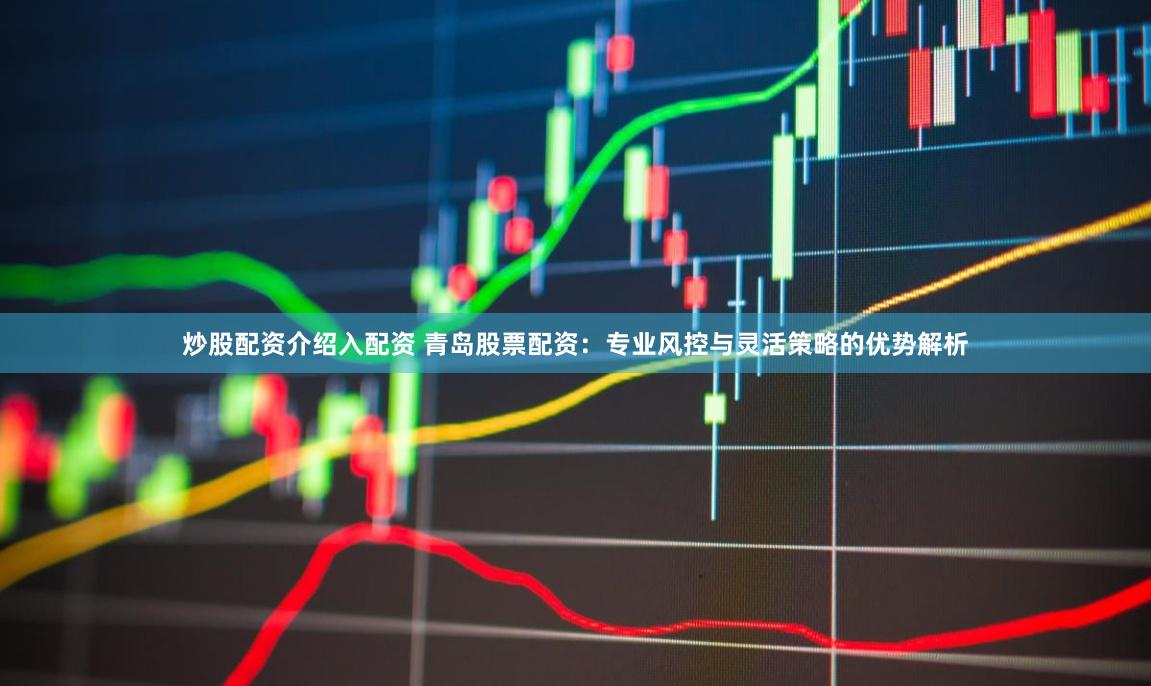 炒股配资介绍入配资 青岛股票配资：专业风控与灵活策略的优势解析
