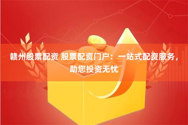 赣州股票配资 股票配资门户：一站式配资服务，助您投资无忧
