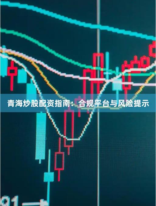 青海炒股配资指南：合规平台与风险提示